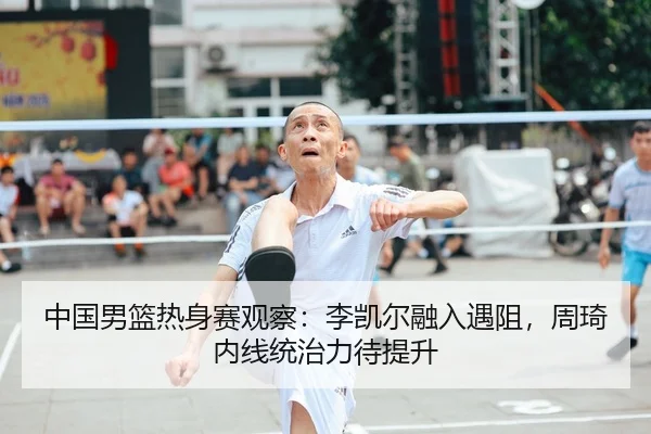 中国男篮热身赛观察：李凯尔融入遇阻，周琦内线统治力待提升