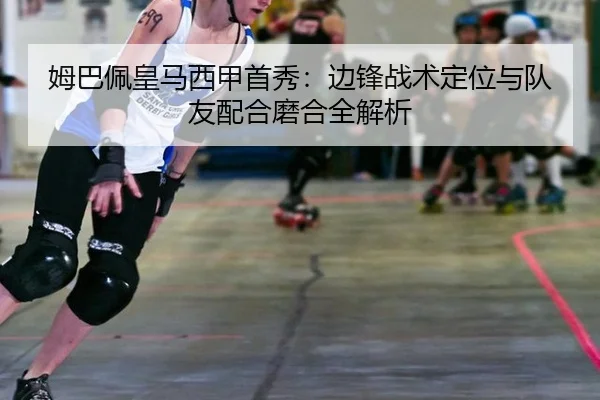 姆巴佩皇马西甲首秀：边锋战术定位与队友配合磨合全解析