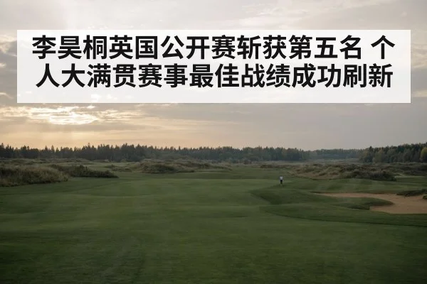 李昊桐英国公开赛斩获第五名 个人大满贯赛事最佳战绩成功刷新