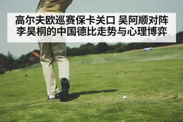 高尔夫欧巡赛保卡关口 吴阿顺对阵李昊桐的中国德比走势与心理博弈